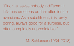 “Fluorine leaves nobody indifferent; it inflames emotions be that affections or aversions. As a substituent, it is rarely boring, always good for a surprise, but often completely unpredictable.”
                            
                  – M. Schlosser (1934-2013) 